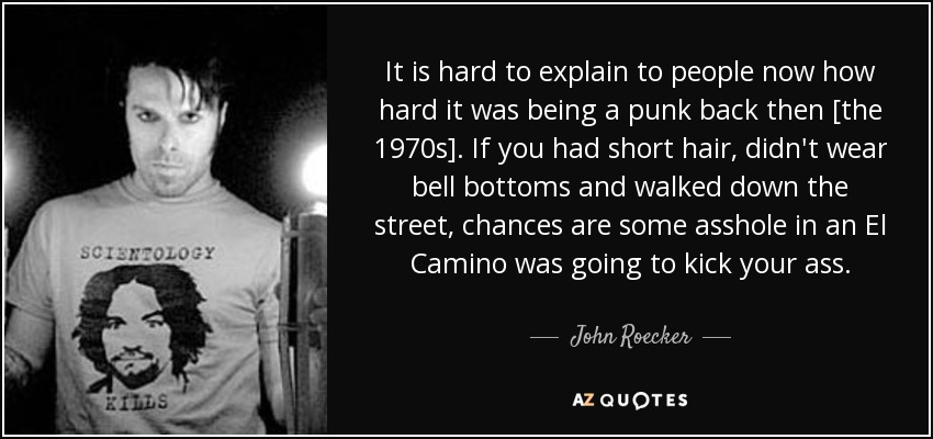 It is hard to explain to people now how hard it was being a punk back then [the 1970s]. If you had short hair, didn't wear bell bottoms and walked down the street, chances are some asshole in an El Camino was going to kick your ass. - John Roecker