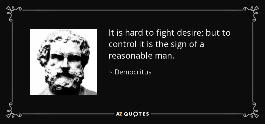 It is hard to fight desire; but to control it is the sign of a reasonable man. - Democritus