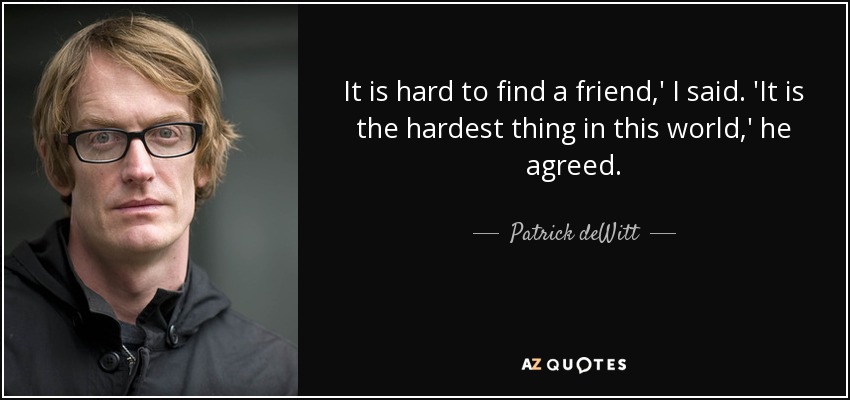 It is hard to find a friend,' I said. 'It is the hardest thing in this world,' he agreed. - Patrick deWitt