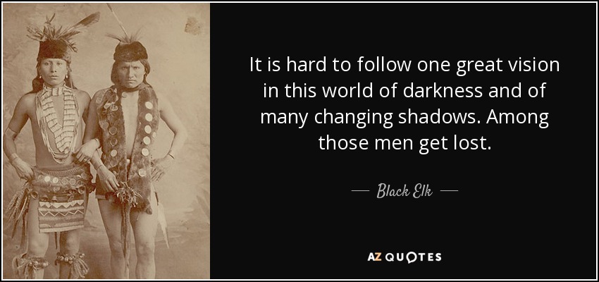 It is hard to follow one great vision in this world of darkness and of many changing shadows. Among those men get lost. - Black Elk