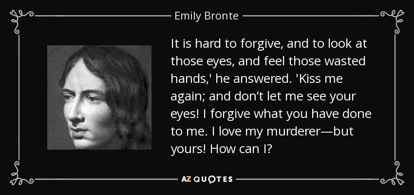 It is hard to forgive, and to look at those eyes, and feel those wasted hands,' he answered. 'Kiss me again; and don’t let me see your eyes! I forgive what you have done to me. I love my murderer—but yours! How can I? - Emily Bronte