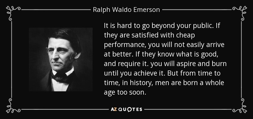 It is hard to go beyond your public. If they are satisfied with cheap performance, you will not easily arrive at better. If they know what is good, and require it. you will aspire and burn until you achieve it. But from time to time, in history, men are born a whole age too soon. - Ralph Waldo Emerson