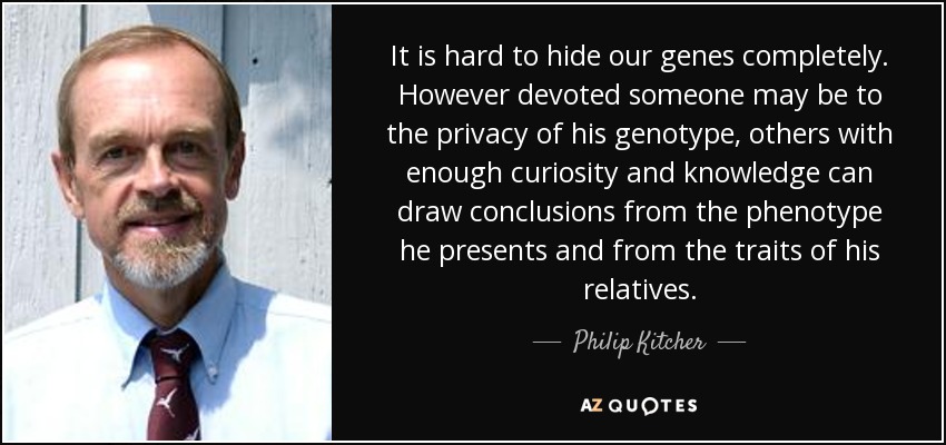 It is hard to hide our genes completely. However devoted someone may be to the privacy of his genotype, others with enough curiosity and knowledge can draw conclusions from the phenotype he presents and from the traits of his relatives. - Philip Kitcher