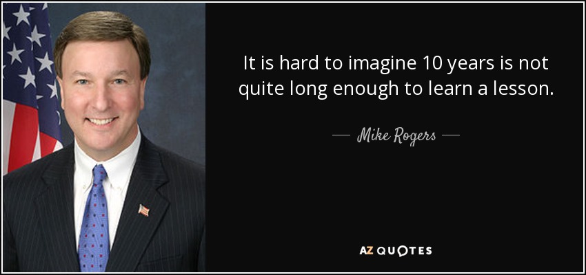 It is hard to imagine 10 years is not quite long enough to learn a lesson. - Mike Rogers
