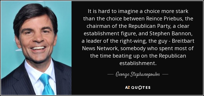 It is hard to imagine a choice more stark than the choice between Reince Priebus, the chairman of the Republican Party, a clear establishment figure, and Stephen Bannon, a leader of the right-wing, the guy - Breitbart News Network, somebody who spent most of the time beating up on the Republican establishment. - George Stephanopoulos