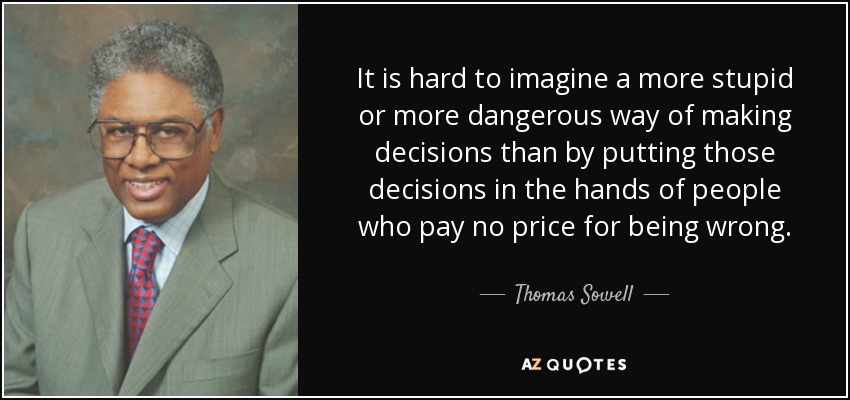 It is hard to imagine a more stupid or more dangerous way of making decisions than by putting those decisions in the hands of people who pay no price for being wrong. - Thomas Sowell