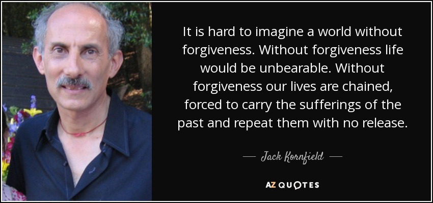 It is hard to imagine a world without forgiveness. Without forgiveness life would be unbearable. Without forgiveness our lives are chained, forced to carry the sufferings of the past and repeat them with no release. - Jack Kornfield