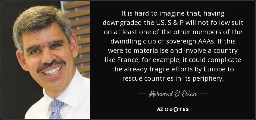 It is hard to imagine that, having downgraded the US, S & P will not follow suit on at least one of the other members of the dwindling club of sovereign AAAs. If this were to materialise and involve a country like France, for example, it could complicate the already fragile efforts by Europe to rescue countries in its periphery. - Mohamed El-Erian