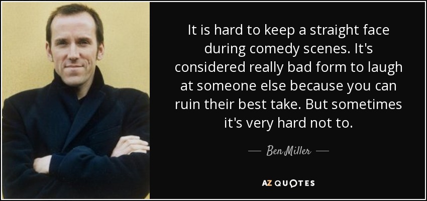 It is hard to keep a straight face during comedy scenes. It's considered really bad form to laugh at someone else because you can ruin their best take. But sometimes it's very hard not to. - Ben Miller
