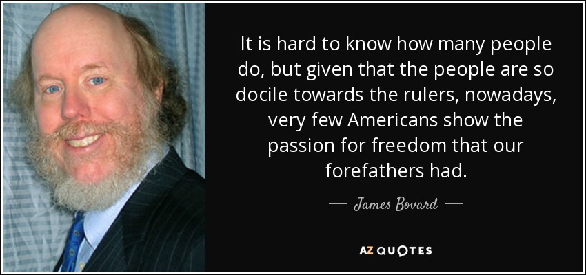 It is hard to know how many people do, but given that the people are so docile towards the rulers, nowadays, very few Americans show the passion for freedom that our forefathers had. - James Bovard