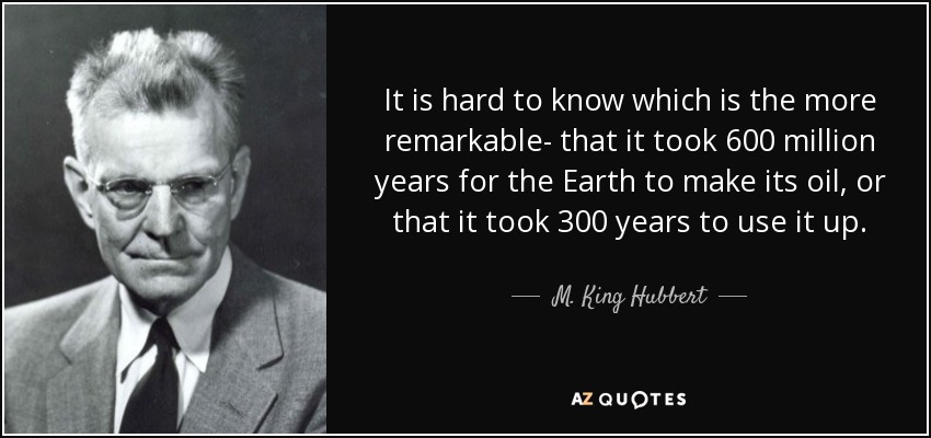 It is hard to know which is the more remarkable- that it took 600 million years for the Earth to make its oil, or that it took 300 years to use it up. - M. King Hubbert