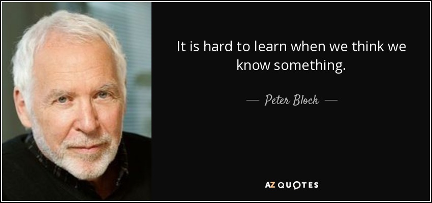 It is hard to learn when we think we know something. - Peter Block
