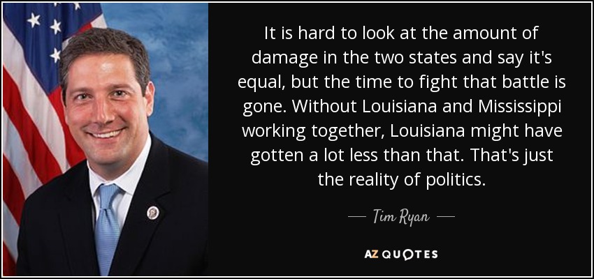 It is hard to look at the amount of damage in the two states and say it's equal, but the time to fight that battle is gone. Without Louisiana and Mississippi working together, Louisiana might have gotten a lot less than that. That's just the reality of politics. - Tim Ryan