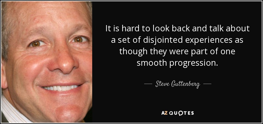 It is hard to look back and talk about a set of disjointed experiences as though they were part of one smooth progression. - Steve Guttenberg