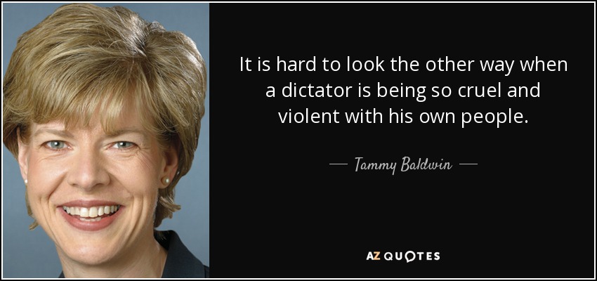 It is hard to look the other way when a dictator is being so cruel and violent with his own people. - Tammy Baldwin