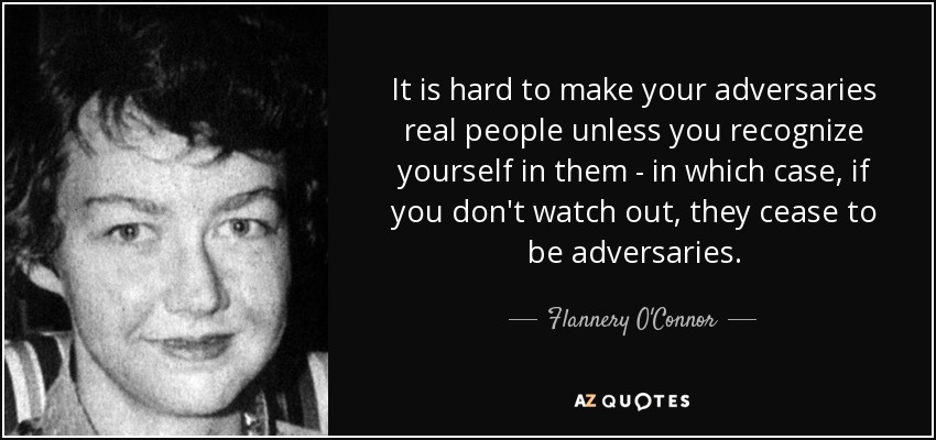 It is hard to make your adversaries real people unless you recognize yourself in them - in which case, if you don't watch out, they cease to be adversaries. - Flannery O'Connor