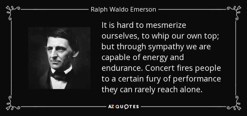 It is hard to mesmerize ourselves, to whip our own top; but through sympathy we are capable of energy and endurance. Concert fires people to a certain fury of performance they can rarely reach alone. - Ralph Waldo Emerson