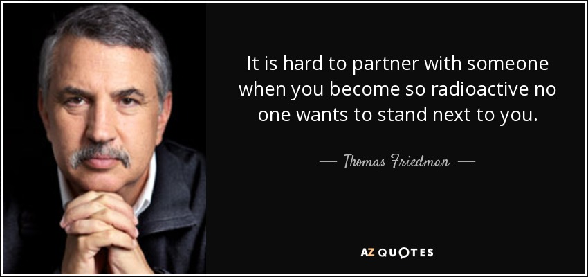 It is hard to partner with someone when you become so radioactive no one wants to stand next to you. - Thomas Friedman