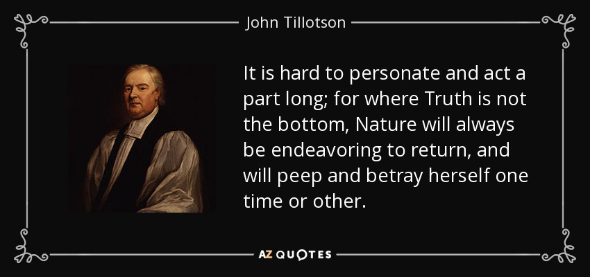It is hard to personate and act a part long; for where Truth is not the bottom, Nature will always be endeavoring to return, and will peep and betray herself one time or other. - John Tillotson