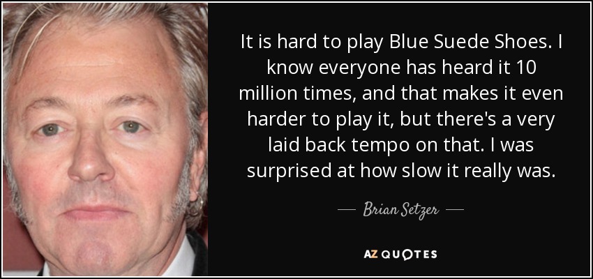 It is hard to play Blue Suede Shoes. I know everyone has heard it 10 million times, and that makes it even harder to play it, but there's a very laid back tempo on that. I was surprised at how slow it really was. - Brian Setzer