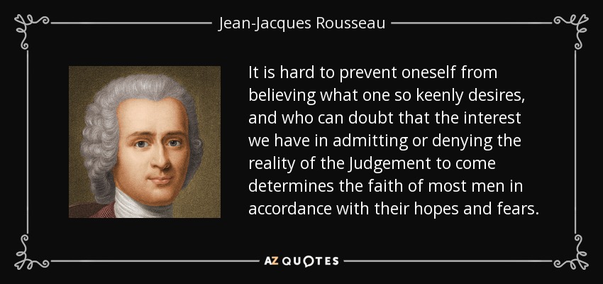 It is hard to prevent oneself from believing what one so keenly desires, and who can doubt that the interest we have in admitting or denying the reality of the Judgement to come determines the faith of most men in accordance with their hopes and fears. - Jean-Jacques Rousseau