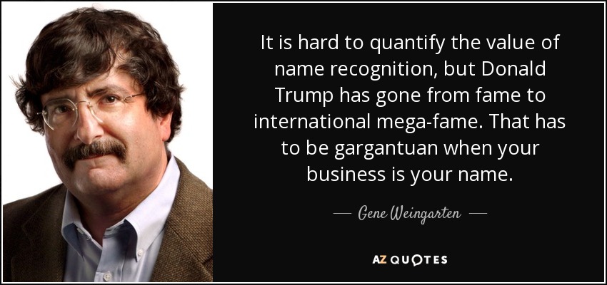 It is hard to quantify the value of name recognition, but Donald Trump has gone from fame to international mega-fame. That has to be gargantuan when your business is your name. - Gene Weingarten