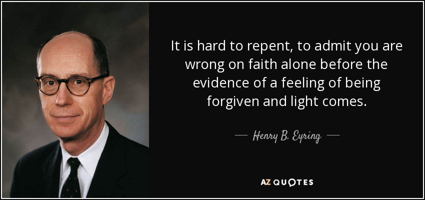It is hard to repent, to admit you are wrong on faith alone before the evidence of a feeling of being forgiven and light comes. - Henry B. Eyring