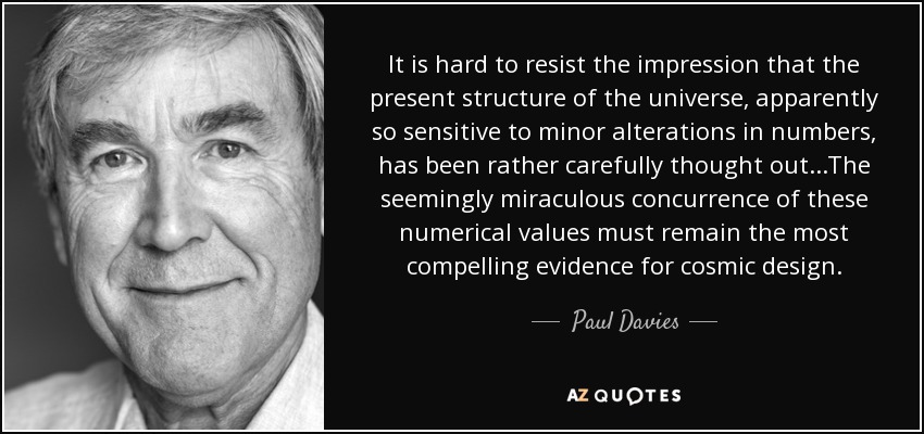 It is hard to resist the impression that the present structure of the universe, apparently so sensitive to minor alterations in numbers, has been rather carefully thought out...The seemingly miraculous concurrence of these numerical values must remain the most compelling evidence for cosmic design. - Paul Davies