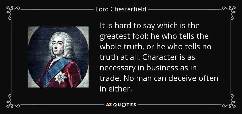 It is hard to say which is the greatest fool: he who tells the whole truth, or he who tells no truth at all. Character is as necessary in business as in trade. No man can deceive often in either. - Lord Chesterfield