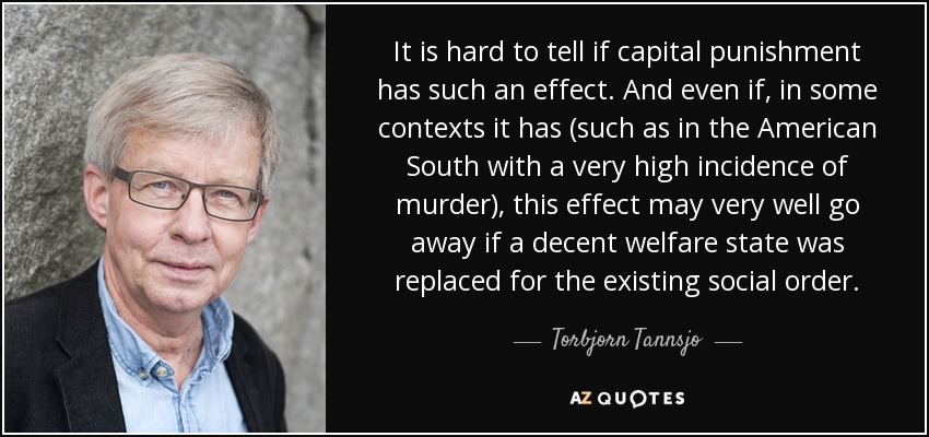 It is hard to tell if capital punishment has such an effect. And even if, in some contexts it has (such as in the American South with a very high incidence of murder), this effect may very well go away if a decent welfare state was replaced for the existing social order. - Torbjorn Tannsjo