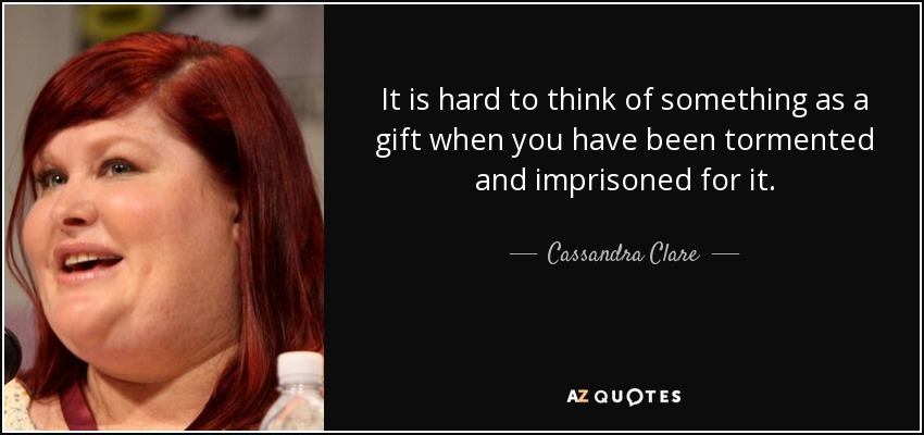 It is hard to think of something as a gift when you have been tormented and imprisoned for it. - Cassandra Clare