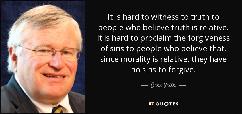 It is hard to witness to truth to people who believe truth is relative. It is hard to proclaim the forgiveness of sins to people who believe that, since morality is relative, they have no sins to forgive. - Gene Veith