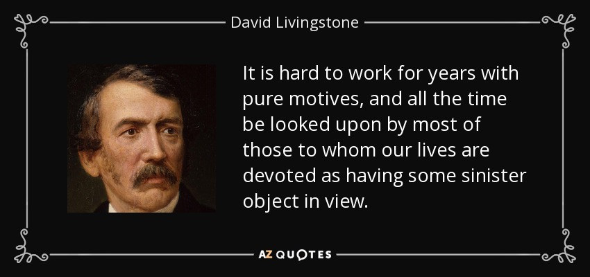 It is hard to work for years with pure motives, and all the time be looked upon by most of those to whom our lives are devoted as having some sinister object in view. - David Livingstone