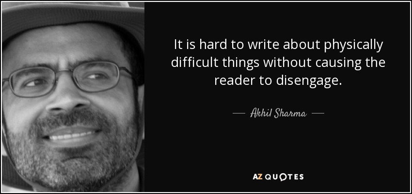 It is hard to write about physically difficult things without causing the reader to disengage. - Akhil Sharma