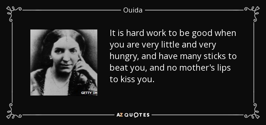 It is hard work to be good when you are very little and very hungry, and have many sticks to beat you, and no mother's lips to kiss you. - Ouida
