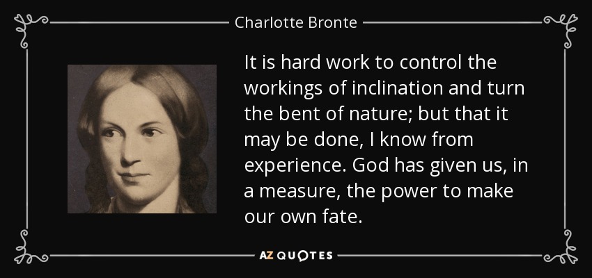 It is hard work to control the workings of inclination and turn the bent of nature; but that it may be done, I know from experience. God has given us, in a measure, the power to make our own fate. - Charlotte Bronte