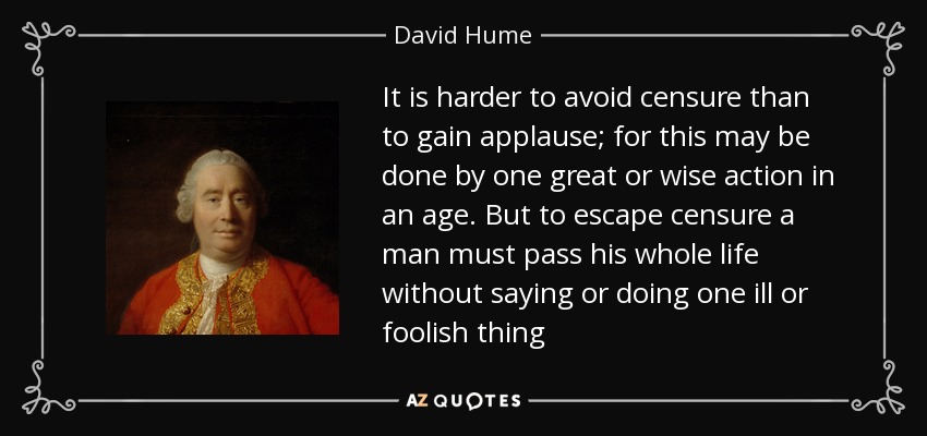 It is harder to avoid censure than to gain applause; for this may be done by one great or wise action in an age. But to escape censure a man must pass his whole life without saying or doing one ill or foolish thing - David Hume