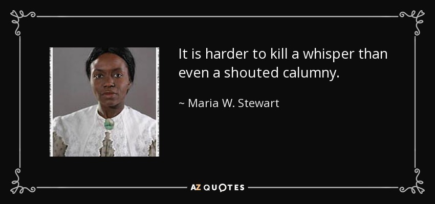 It is harder to kill a whisper than even a shouted calumny. - Maria W. Stewart