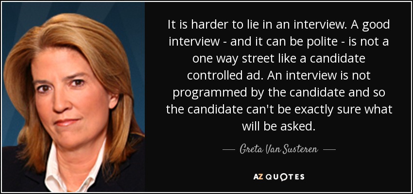 It is harder to lie in an interview. A good interview - and it can be polite - is not a one way street like a candidate controlled ad. An interview is not programmed by the candidate and so the candidate can't be exactly sure what will be asked. - Greta Van Susteren