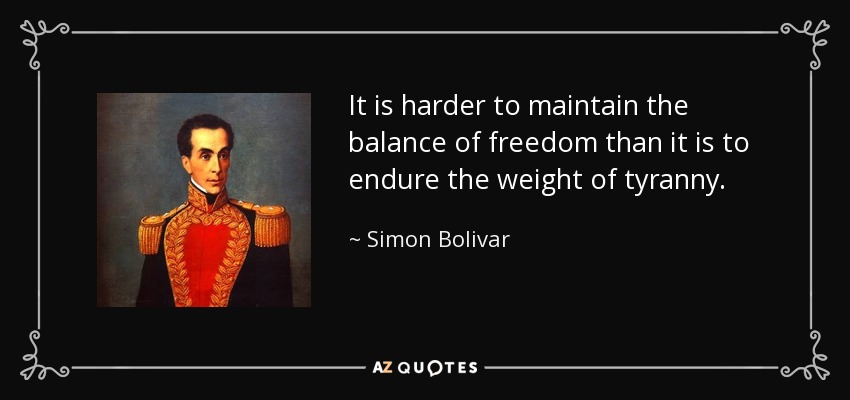It is harder to maintain the balance of freedom than it is to endure the weight of tyranny. - Simon Bolivar