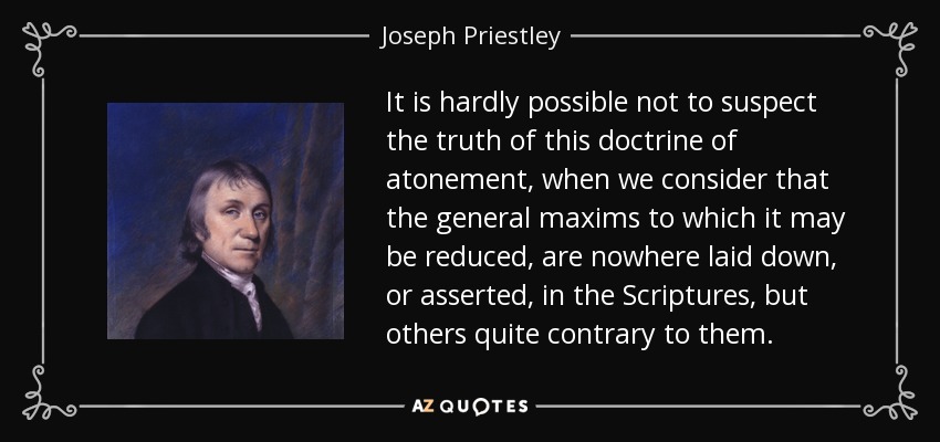 It is hardly possible not to suspect the truth of this doctrine of atonement, when we consider that the general maxims to which it may be reduced, are nowhere laid down, or asserted, in the Scriptures, but others quite contrary to them. - Joseph Priestley