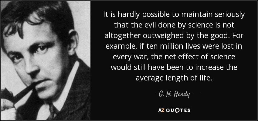 It is hardly possible to maintain seriously that the evil done by science is not altogether outweighed by the good. For example, if ten million lives were lost in every war, the net effect of science would still have been to increase the average length of life. - G. H. Hardy