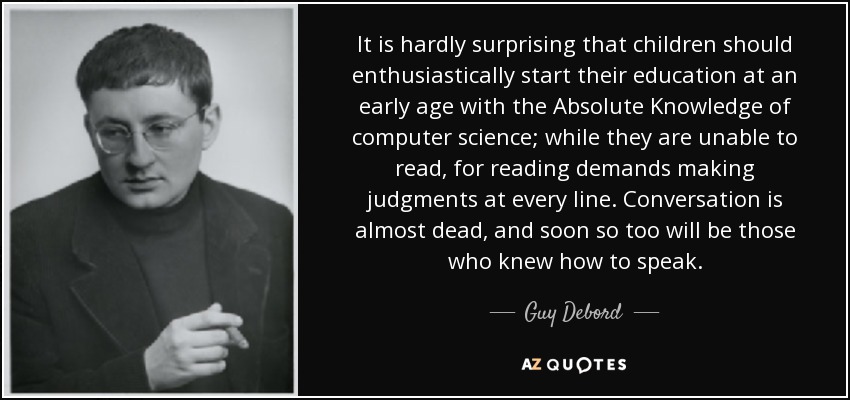 It is hardly surprising that children should enthusiastically start their education at an early age with the Absolute Knowledge of computer science; while they are unable to read, for reading demands making judgments at every line. Conversation is almost dead, and soon so too will be those who knew how to speak. - Guy Debord