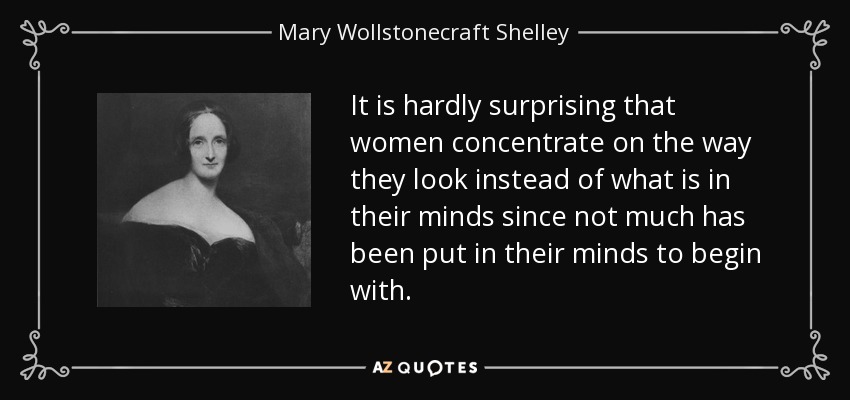 It is hardly surprising that women concentrate on the way they look instead of what is in their minds since not much has been put in their minds to begin with. - Mary Wollstonecraft Shelley