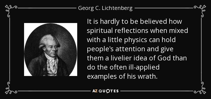 It is hardly to be believed how spiritual reflections when mixed with a little physics can hold people's attention and give them a livelier idea of God than do the often ill-applied examples of his wrath. - Georg C. Lichtenberg