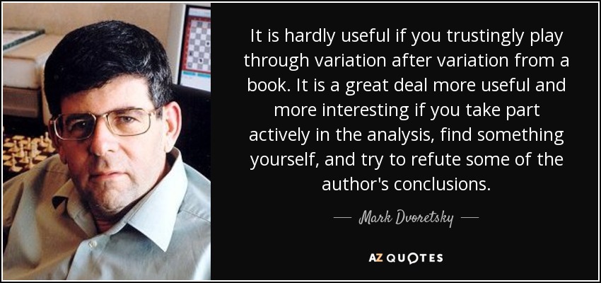 It is hardly useful if you trustingly play through variation after variation from a book. It is a great deal more useful and more interesting if you take part actively in the analysis, find something yourself, and try to refute some of the author's conclusions. - Mark Dvoretsky