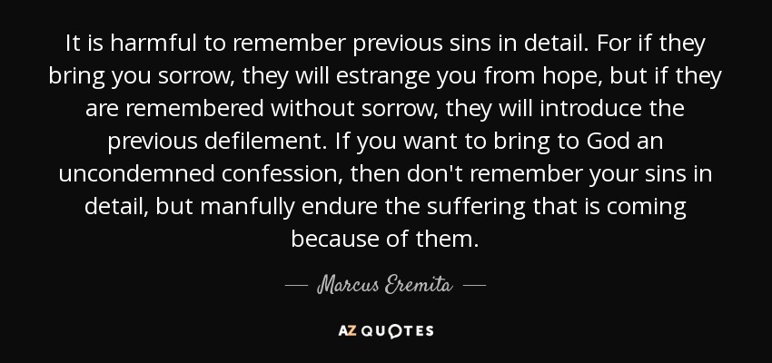 It is harmful to remember previous sins in detail. For if they bring you sorrow, they will estrange you from hope, but if they are remembered without sorrow, they will introduce the previous defilement. If you want to bring to God an uncondemned confession, then don't remember your sins in detail, but manfully endure the suffering that is coming because of them. - Marcus Eremita