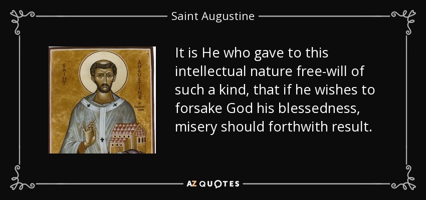 It is He who gave to this intellectual nature free-will of such a kind, that if he wishes to forsake God his blessedness, misery should forthwith result. - Saint Augustine
