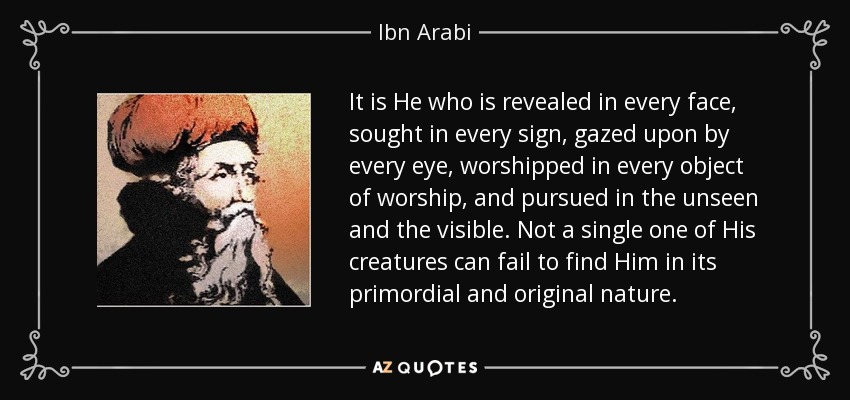 It is He who is revealed in every face, sought in every sign, gazed upon by every eye, worshipped in every object of worship, and pursued in the unseen and the visible. Not a single one of His creatures can fail to find Him in its primordial and original nature. - Ibn Arabi