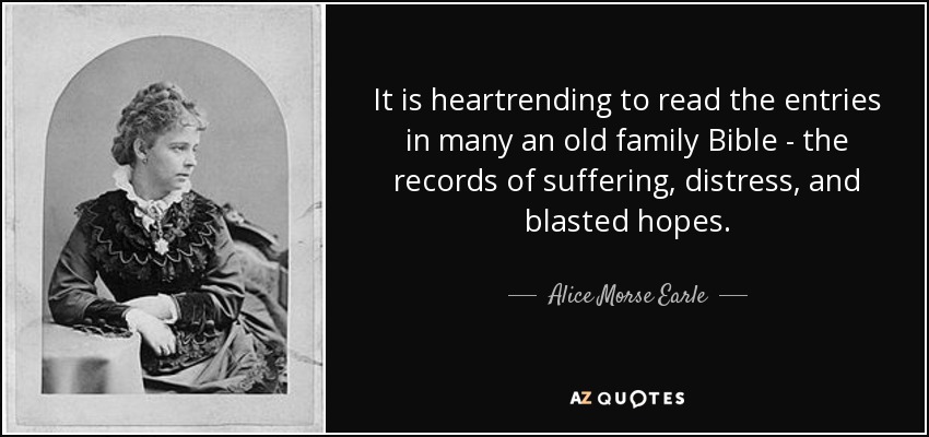 It is heartrending to read the entries in many an old family Bible - the records of suffering, distress, and blasted hopes. - Alice Morse Earle